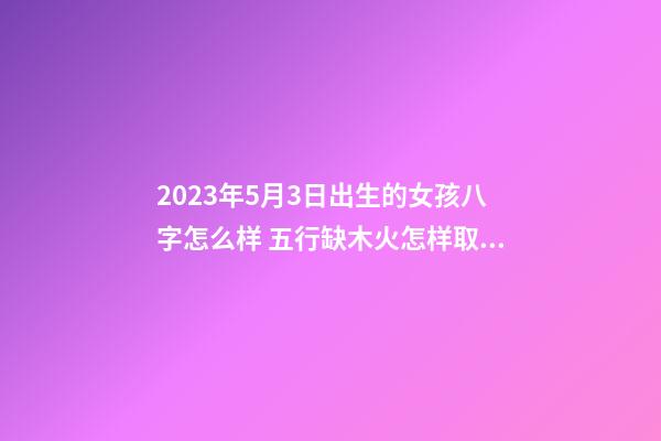 2023年5月3日出生的女孩八字怎么样 五行缺木火怎样取名字